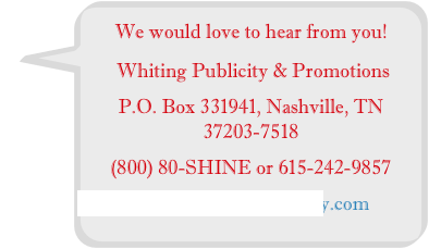 We would love to hear from you!
 Whiting Publicity & Promotions
P.O. Box 331941, Nashville, TN 37203-7518
(800) 80-SHINE or 615-242-9857 
Info@WhitingPublicity.com
